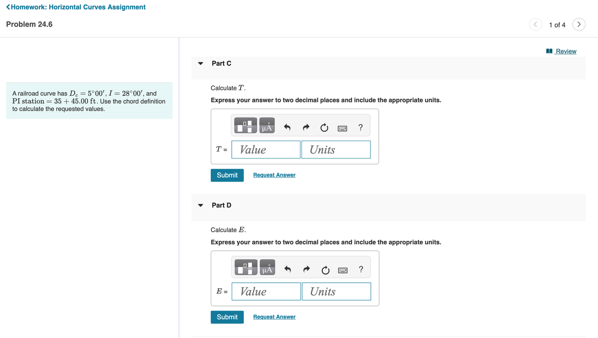 < Homework: Horizontal Curves Assignment
Problem 24.6
с
A railroad curve has Dc = 5°00', I = 28°00', and
PI station
35+ 45.00 ft. Use the chord definition
to calculate the requested values.
=
Part C
Calculate T.
Express your answer to two decimal places and include the appropriate units.
T =
Submit
Part D
E =
Submit
O
µA
Value
0
Request Answer
Calculate E.
Express your answer to two decimal places and include the appropriate units.
µÅ
Value
Units
Request Answer
?
Units
?
<
1 of 4
Review
>