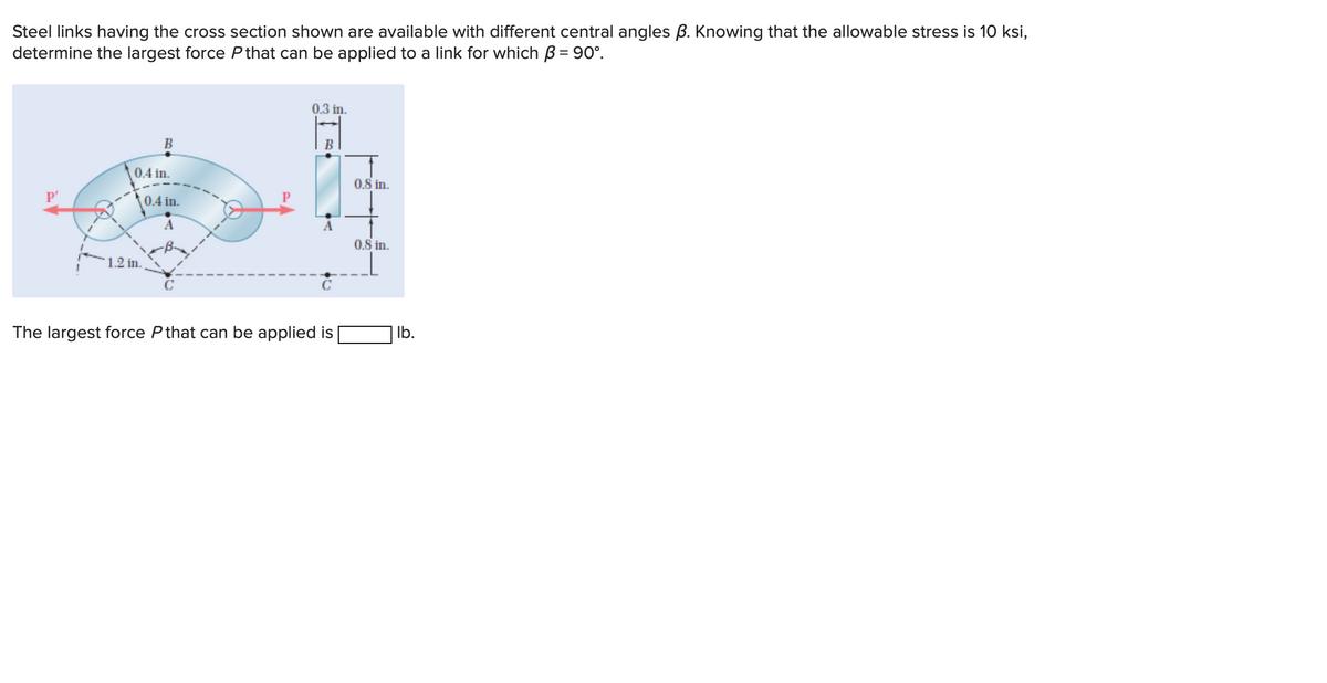 Steel links having the cross section shown are available with different central angles B. Knowing that the allowable stress is 10 ksi,
determine the largest force P that can be applied to a link for which B = 90°.
P'
B
0.4 in.
1.2 in.
0.4 in.
A
C
0.3 in.
B
A
с
The largest force P that can be applied is
0.8 in.
0.8 in.
lb.