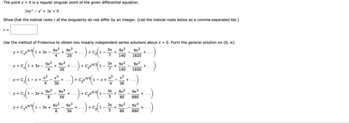 The point x = 0 is a regular singular point of the given differential equation.
3xy" - y' + 3y = 0
Show that the indicial roots r of the singularity do not differ by an integer. (List the indicial roots below as a comma-separated list.)
r =
Use the method of Frobenius to obtain two linearly independent series solutions about x = 0. Form the general solution on (0, ∞).
...) + c₂(1
9x3
1820
y = C₁x¹4/31 + 3x
1+1/3/1
3
9x² + 9x³
4
20
+
3x 9x²
+
7
140
3x 9x²
y = C₁ ( 1 + 3x - 3x² + 3x² + ...) + ₂x¹/²(1 – 20
(1
943
4
20
+
7 140 1820
9x3
Y = C₁₂ (1= x + x² - ² + ... + ₂ x ²²³ ( 1 - x + x ² - 1/2 + ...)
y
x³
саха
4
36
4
36
+
+
y = C₁ (1 - 3x + 9x³²9x² + ...) + 5₂x²³ ( 1 - 3/5 + 9x² - 3x3 + ...)
3x
9x³
C₂+4/3
(1
8
56
5
80
880
©
y = C₁x¹/² ( 1 - 3x + 3x² - 86² +) + ₂(1 - 3x + 2x² - 30+...)
9x3
(1
..)
9x3
/
8
56
80
880