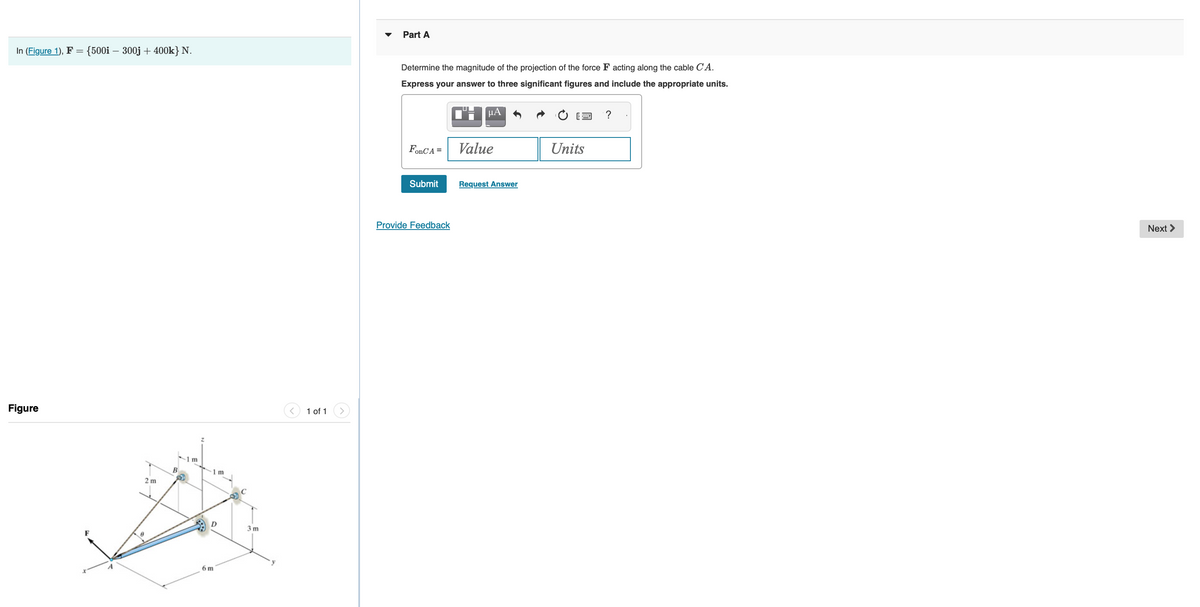 In (Figure 1), F = {500i - 300j + 400k} N.
Figure
2m
B
1m
1 m
6 m
C
3m
1 of 1
Part A
Determine the magnitude of the projection of the force F acting along the cable CA.
Express your answer to three significant figures and include the appropriate units.
C'H
FonCA =
Submit
Provide Feedback
μA
Value
Request Answer
Units
?
Next >