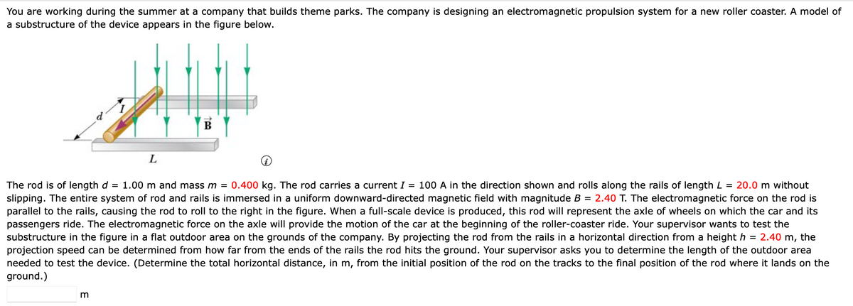 You are working during the summer at a company that builds theme parks. The company is designing an electromagnetic propulsion system for a new roller coaster. A model of
a substructure of the device appears in the figure below.
ایا
m
L
100
=
=
The rod is of length d 1.00 m and mass m = 0.400 kg. The rod carries a current I = 100 A in the direction shown and rolls along the rails of length L 20.0 m without
slipping. The entire system of rod and rails is immersed in a uniform downward-directed magnetic field with magnitude B 2.40 T. The electromagnetic force on the rod is
parallel to the rails, causing the rod to roll to the right in the figure. When a full-scale device is produced, this rod will represent the axle of wheels on which the car and its
passengers ride. The electromagnetic force on the axle will provide the motion of the car at the beginning of the roller-coaster ride. Your supervisor wants to test the
substructure in the figure in a flat outdoor area on the grounds of the company. By projecting the rod from the rails in a horizontal direction from a height h = 2.40 m, the
projection speed can be determined from how far from the ends of the rails the rod hits the ground. Your supervisor asks you to determine the length of the outdoor area
needed to test the device. (Determine the total horizontal distance, in m, from the initial position of the rod on the tracks to the final position of the rod where it lands on the
ground.)