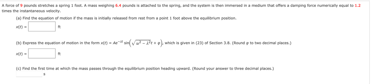 A force of 9 pounds stretches a spring 1 foot. A mass weighing 6.4 pounds is attached to the spring, and the system is then immersed in a medium that offers a damping force numerically equal to 1.2
times the instantaneous velocity.
(a) Find the equation of motion if the mass is initially released from rest from a point 1 foot above the equilibrium position.
ft
x(t) =
=
-λt
(b) Express the equation of motion in the form x(t) = Ae¯ sin(√²-2²t+
x(t) =
=
ft
q²t + 9), which is given in (23) of Section 3.8. (Round p to two decimal places.)
(c) Find the first time at which the mass passes through the equilibrium position heading upward. (Round your answer to three decimal places.)
S