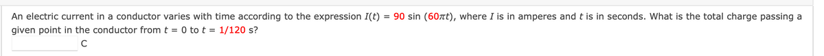 An electric current in a conductor varies with time according to the expression I(t) = 90 sin (60πt), where I is in amperes and t is in seconds. What is the total charge passing a
given point in the conductor from t = 0 to t = 1/120 s?
C