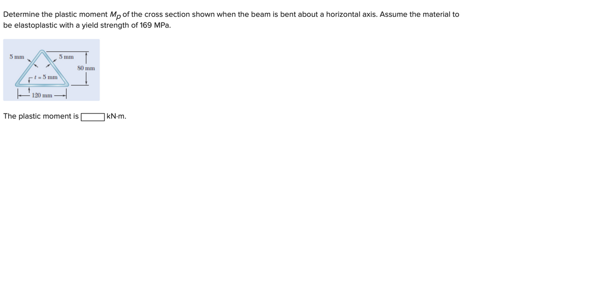 Determine the plastic moment Mp of the cross section shown when the beam is bent about a horizontal axis. Assume the material to
be elastoplastic with a yield strength of 169 MPa.
5 mm
t=5 mm
120 mm
5 mm
80 mm
The plastic moment is
kN.m.