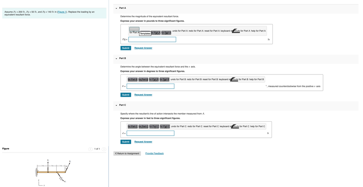Assume F1 = 200 lb, F2 = 50 lb, and F3 = 140 lb in (Figure 1). Replace the loading by an
equivalent resultant force.
Figure
F₁₁
ft
H
30°
F₂
1 of 1
Part A
Determine the magnitude of the equivalent resultant force.
Express your answer in pounds to three significant figures.
FR=
Submit
▾ Part B
0 =
Submit
Part C
Determine the angle between the equivalent resultant force and the axis.
Express your answer in degrees to three significant figures.
for Part Al
d =
Templates Tor Part, A for Part A
Request Answer
for Part B for Part B for Part B for Part B undo for Part B redo for Part B reset for Part B keyboard shortcuts for Part B help for Part B
Submit
Request Answer
Specify where the resultant's line of action intersects the member measured from A.
Express your answer in feet to three significant figures.
undo for Part A redo for Part A reset for Part A keyboard shortcuts for Part A help for Part A
for Part C for Part C for Part C for Part Cundo for Part C redo for Part C reset for Part C keyboard shortcuts for Part C help for Part C
Request Answer
< Return to Assignment Provide Feedback
O
lb
measured counterclockwise from the positive axis
ft