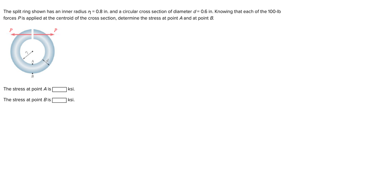 The split ring shown has an inner radius ₁ = 0.8 in. and a circular cross section of diameter d= 0.6 in. Knowing that each of the 100-lb
forces Pis applied at the centroid of the cross section, determine the stress at point A and at point B.
P
B
The stress at point A is
The stress at point B is
P
ksi.
ksi.