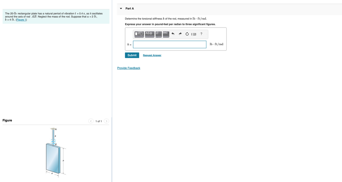 The 20-lb rectangular plate has a natural period of vibration t = 0.4 s, as it oscillates
AB. Neglect the mass of the rod. Suppose that a = 2 ft,
around the axis of rod
b= 4 ft. (Figure 1)
Figure
k
b
1 of 1
Part A
Determine the torsional stiffness k of the rod, measured in lb. ft/rad.
Express your answer in pound-feet per radian to three significant figures.
ΑΣΦ ↓↑ vec
k =
Submit
U
Provide Feedback
Request Answer
?
lb ft/rad