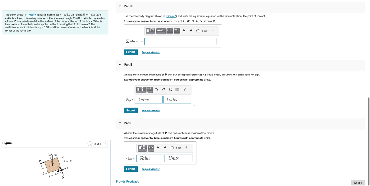 **Educational Resources on Static Friction and Stability**

**Problem Analysis and Solution**

We are given a problem involving a block on an inclined ramp. Below are the details for the given problem and steps for solving it.

### Problem Statement
The block shown in **Figure 1** has a mass of \( m = 100 \ \text{kg} \), a height \( H = 1.4 \ \text{m} \), and width \( L = 2 \ \text{m} \). It is resting on a ramp that makes an angle \( \theta = 38^\circ \) with the horizontal. A force \( P \) is applied parallel to the surface of the ramp at the top of the block. What is the maximum force that can be applied without causing the block to move? The coefficient of static friction is \( \mu_s = 0.38 \), and the center of mass of the block is at the center of the rectangle.

**Diagram Explanation**

**Figure 1** shows a block resting on an inclined plane. Here's a detailed description of the components in the diagram:

- The block has a height \( H \).
- The block has a width \( L \).
- The angle of the inclined plane with the horizontal is \( \theta \).
- The force \( P \) is applied parallel to the ramp at the top of the block.
- The point of application for the weights and normal forces are shown as vectors.
- Coordinates \( x \)- and \( y \)-axes are marked.
- The gravitational force \( W \) acting downward.
- The normal force \( N \) and friction force \( F \) acting on the block.

### Steps for Solving (with specific references to the problem parts):

#### **Part D**

Use the free-body diagram shown in **Figure 2** and write the equilibrium equation for the moments about the point of contact.

**Equilibrium Equation:**
\[
\sum M_O = 0 = 
\]

**Input area for equation:**
[Insert appropriate symbols to create equilibrium equation]

#### **Part E**

**Question:** What is the maximum magnitude of \( P \) that can be applied before tipping would occur, assuming the block does not slip?

Please express the answer to three significant figures with appropriate units.
\[
P_{\text{tip}} = \ \text{Value} \ \text{Units}
\]

[Submit Answer Button