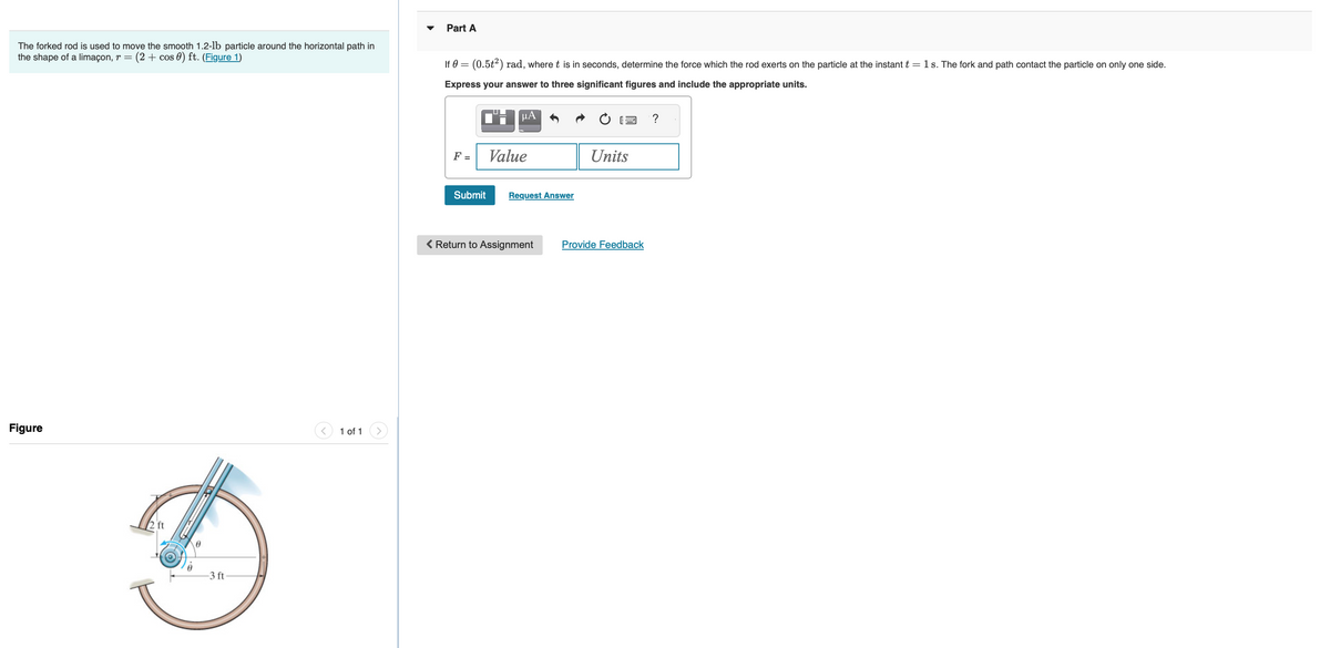 The forked rod is used to move the smooth 1.2-lb particle around the horizontal path in
the shape of a limaçon, r = (2+ cos) ft. (Figure 1)
Figure
-3 ft
1 of 1
Part A
If 0 =
= (0.5t²) rad, where t is in seconds, determine the force which the rod exerts on the particle at the instant t = 1 s. The fork and path contact the particle on only one side.
Express your answer to three significant figures and include the appropriate units.
F =
Submit
U
™-μA
Value
Request Answer
< Return to Assignment
Units
Provide Feedback
?