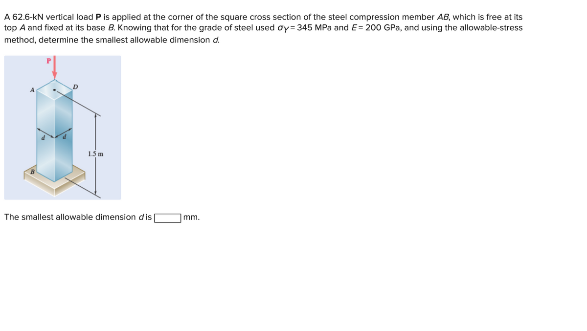 A 62.6-kN vertical load P is applied at the corner of the square cross section of the steel compression member AB, which is free at its
top A and fixed at its base B. Knowing that for the grade of steel used oy=345 MPa and E= 200 GPa, and using the allowable-stress
method, determine the smallest allowable dimension d.
B
D
1.5 m
The smallest allowable dimension dis
mm.