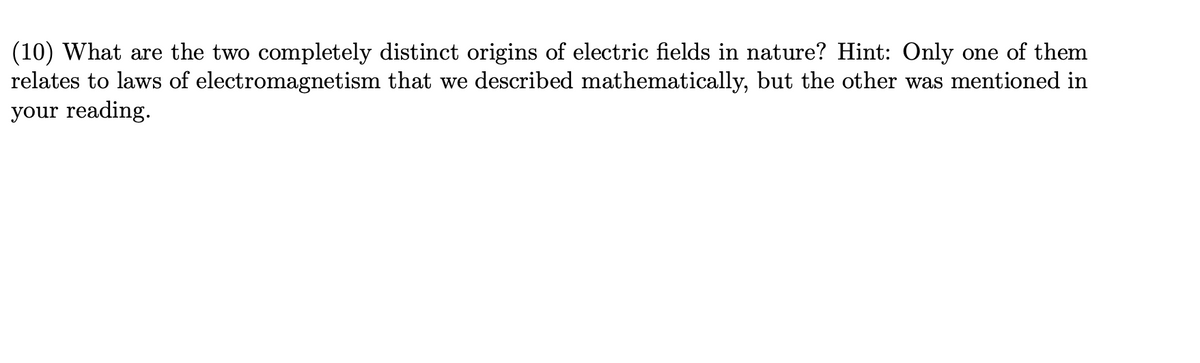 (10) What are the two completely distinct origins of electric fields in nature? Hint: Only one of them
relates to laws of electromagnetism that we described mathematically, but the other was mentioned in
your reading.