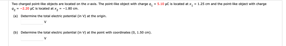 =
Two charged point-like objects are located on the x-axis. The point-like object with charge 9₁
92 = -2.20 μC is located at X2 = -1.80 cm.
(a)
Determine the total electric potential (in V) at the origin.
V
(b) Determine the total electric potential (in V) at the point with coordinates (0, 1.50 cm).
V
5.10 μC is located at X₁
= 1.25 cm and the point-like object with charge