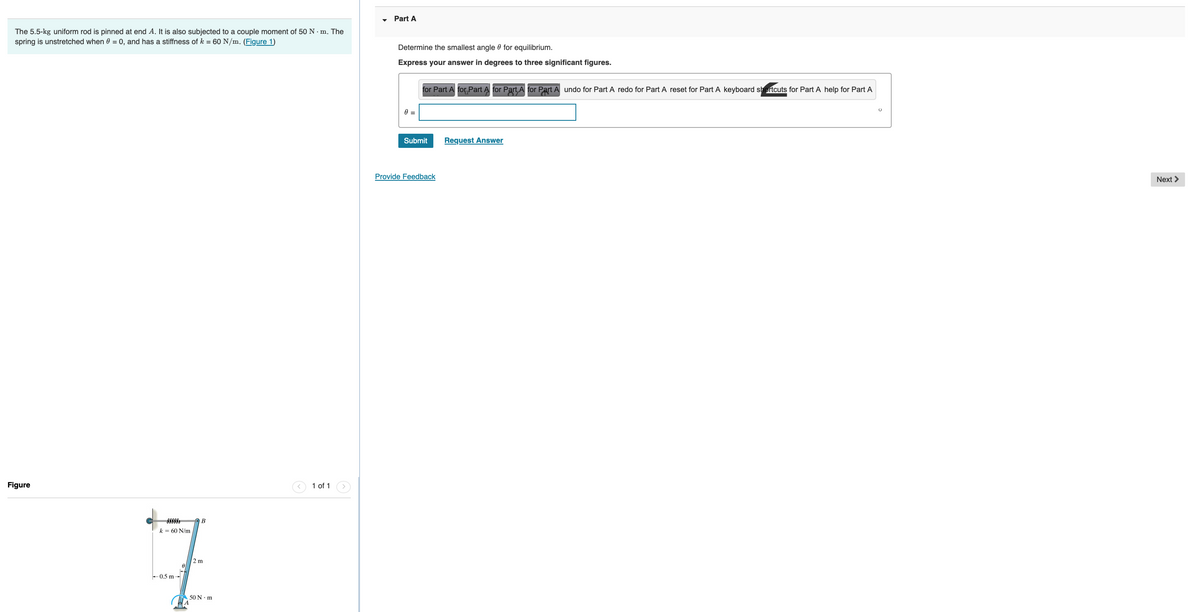### Problem Statement

The 5.5-kg uniform rod is pinned at end A. It is also subjected to a couple moment of 50 N⋅m. The spring is unstretched when θ = 0, and has a stiffness of k = 60 N/m.

#### Given Data:
- Mass of the rod (uniform): 5.5 kg
- Moment couple: 50 N⋅m
- Spring stiffness, k: 60 N/m
- Unstretched condition of the spring at θ = 0

### Objective:

Determine the smallest angle θ for equilibrium.

- Express your answer in degrees to three significant figures.

### Input Box:
Enter your answer for angle θ in degrees in the given input box.

``` 
θ = ______________ ∘
```

### Figure Explanation:

The figure represents a mechanical setup consisting of:
1. A uniform rod (5.5 kg) pinned at end A.
2. A spring with stiffness k = 60 N/m positioned near the rod.
3. The rod subjected to a couple moment of 50 N⋅m.
4. The spring is connected to the rod at point B.
5. The dimensions are:
   - Length from A to B: 2 m 
   - Spring attachment length from pin A: 0.5 m.
   
The rod is shown with its initial position forming an angle θ with the vertical. The spring is also depicted attached to point B on the rod.

### Instructions:

Click the "Submit" button after entering your answer. If you require assistance, use the "Request Answer" button.

Provide feedback if needed through the "Provide Feedback" option.

---

This text will help students engage with a practical mechanical problem involving equilibrium conditions for a pinned rod and includes the necessary contextual understanding and visual aid for effective comprehension.