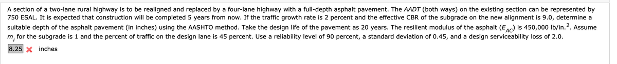 A section of a two-lane rural highway is to be realigned and replaced by a four-lane highway with a full-depth asphalt pavement. The AADT (both ways) on the existing section can be represented by
750 ESAL. It is expected that construction will be completed 5 years from now. If the traffic growth rate is 2 percent and the effective CBR of the subgrade on the new alignment is 9.0, determine a
suitable depth of the asphalt pavement (in inches) using the AASHTO method. Take the design life of the pavement as 20 years. The resilient modulus of the asphalt (EAC) is 450,000 lb/in. ². Assume
m; for the subgrade is 1 and the percent of traffic on the design lane is 45 percent. Use a reliability level of 90 percent, a standard deviation of 0.45, and a design serviceability loss of 2.0.
8.25 inches