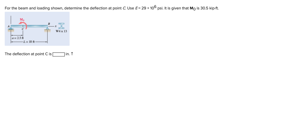 For the beam and loading shown, determine the deflection at point C. Use E = 29 × 106 psi. It is given that Mo is 30.5 kip.ft.
Mo
a=2.5 ft
-L= 10 ft
B
The deflection at point C is
I
W4 x 13
X
in. ↑