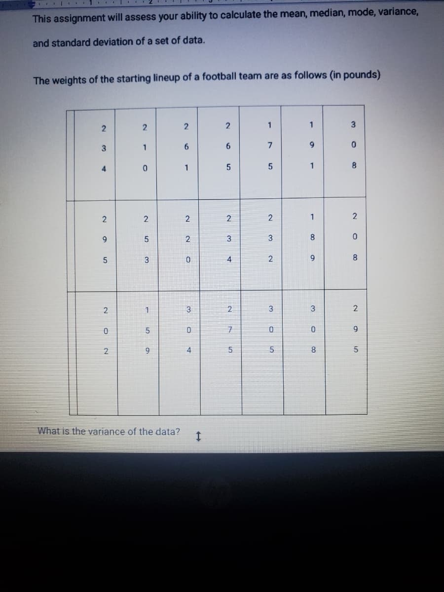 1..
This assignment will assess your ability to calculate the mean, median, mode, variance,
and standard deviation of a set of data.
The weights of the starting lineup of a football team are as follows (in pounds)
23
4
2
9
5
20
2
What is the variance
21
0
2
5
3
1
5
9
data?
2
6
1
2
NN
2
0
3
0
4
I
2
6
5
224
2
7
5
1
7
5
23 2
3
0
5
1
9
1
80 o
9
30 co
8
3
0
8
2
0
8
2
9
5