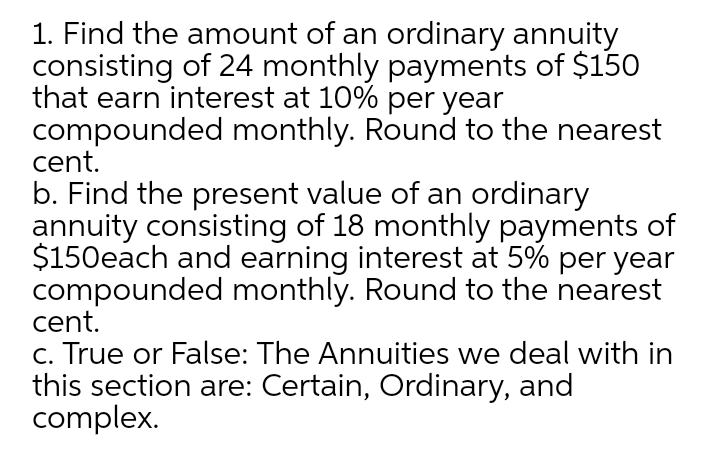 1. Find the amount of an ordinary annuity
consisting of 24 monthly payments of $150
that earn interest at 10% per year
compounded monthly. Round to the nearest
cent.
b. Find the present value of an ordinary
annuity consisting of 18 monthly payments of
$150each and earning interest at 5% per year
compounded monthly. Round to the nearest
cent.
c. True or False: The Annuities we deal with in
this section are: Certain, Ordinary, and
complex.
