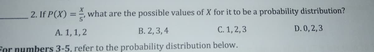 2. If P(X) = , what are the possible values of X for it to be a probability distribution?
A. 1,1,2
B. 2, 3, 4
C. 1, 2,3
D. 0, 2,3
For numbers 3-5, refer to the probability distribution below.
