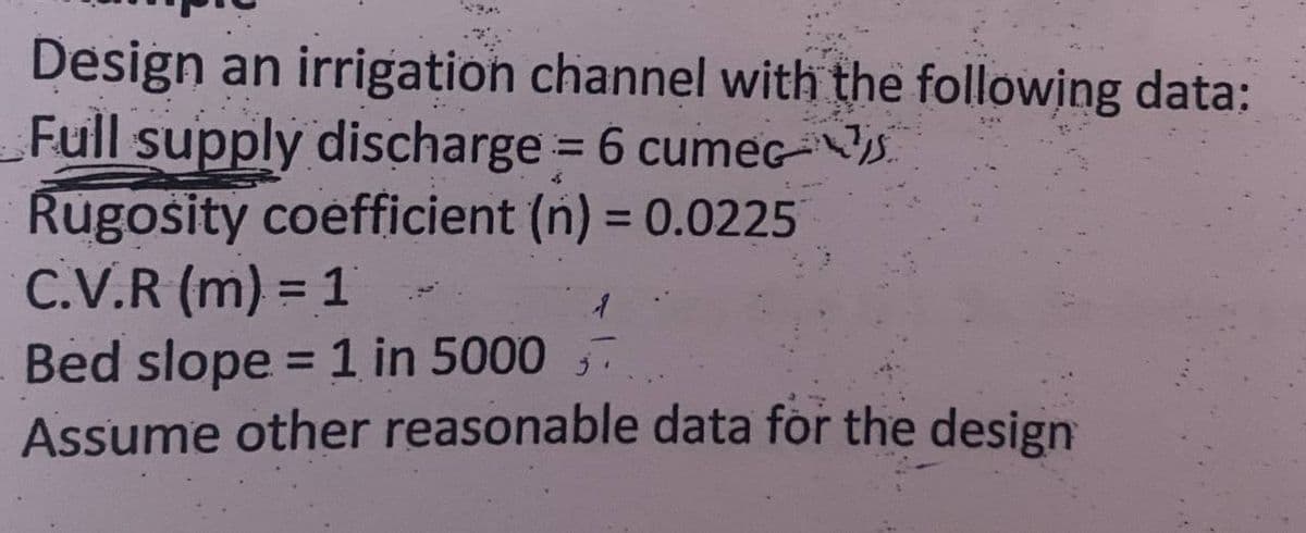 Design an irrigation channel with the following data:
Full supply discharge = 6 cumec
Rugosity coefficient (n) = 0.0225
C.V.R (m) = 1
1
Bed slope = 1 in 5000
Assume other reasonable data for the design