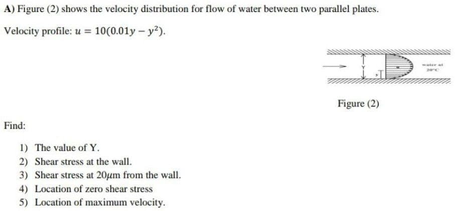 A) Figure (2) shows the velocity distribution for flow of water between two parallel plates.
Velocity profile: u = 10(0.01y - y²).
Figure (2)
Find:
1) The value of Y.
2) Shear stress at the wall.
3) Shear stress at 20μm from the wall.
4) Location of zero shear stress
5) Location of maximum velocity.
water at
20°C