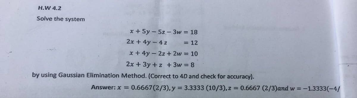 H.W 4.2
Solve the system
x + 5y5z- 3w = 18
2x + 4y - 4 z
= 12
x + 4y2z+2w = 10
2x + 3y +z + 3w = 8
by using Gaussian Elimination Method. (Correct to 4D and check for accuracy).
Answer: x = 0.6667 (2/3), y = 3.3333 (10/3), z = 0.6667 (2/3)and w = -1.3333(-4/