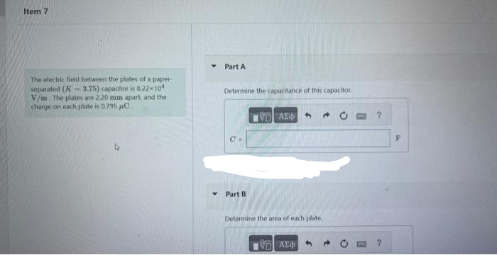 Item 7
The electric field between the plates of a paper-
separated (K-3.75) capacitor is 8.22×104
V/m. The plates are 2.20 mm apart, and the i
charge on each plate is 0.795 µC.
Y
Part A
Determine the capacitance of this capacitor
Part B
[5] ΑΣΦΑ
Determine the area of each plate.
ΘΕΙ ΑΣΦΑ
?
F