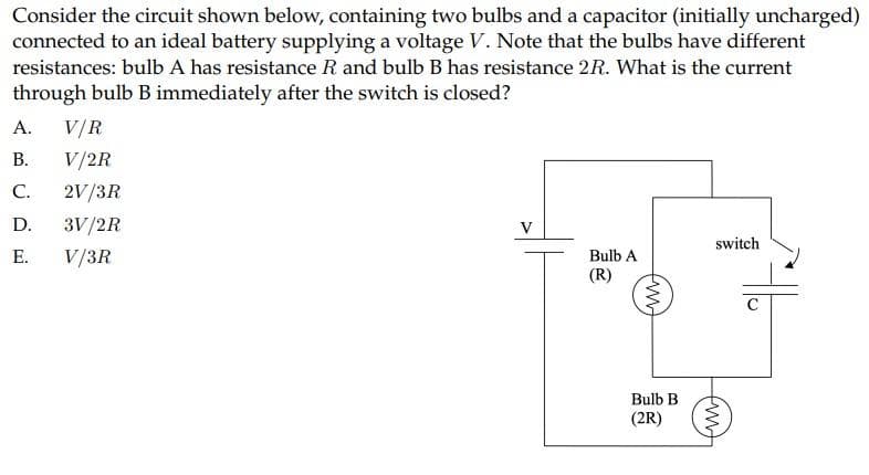 Consider the circuit shown below, containing two bulbs and a capacitor (initially uncharged)
connected to an ideal battery supplying a voltage V. Note that the bulbs have different
resistances: bulb A has resistance R and bulb B has resistance 2R. What is the current
through bulb B immediately after the switch is closed?
A. V/R
B. V/2R
C. 2V/3R
D.
3V/2R
E.
V/3R
Bulb A
(R)
www
Bulb B
(2R)
switch