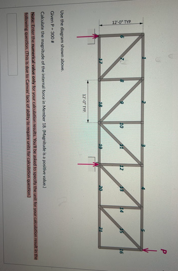 12'-0" TYP.
6
3
10
12
13
www
19
20
17
8
18
12'-0" TYP.
14
45
P
21
16
Use the diagram shown above.
Given P= 300 #
Calculate the magnitude of the internal force in Member 18. (Magnitude is a positive value.)
Note: Enter the numerical value only for your calculation results. You'll be asked to specify the unit for your calculation result in the
following question. (This is due to Canvas' lack of ability to require units for calculation question.)