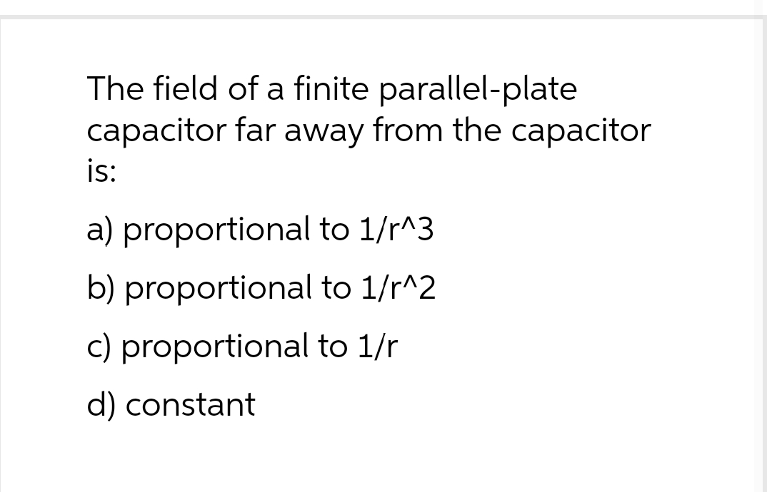 The field of a finite parallel-plate
capacitor far away from the capacitor
is:
a) proportional to 1/r^3
b) proportional
to 1/r^2
c) proportional to 1/r
d) constant