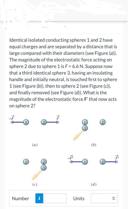 Identical isolated conducting spheres 1 and 2 have
equal charges and are separated by a distance that is
large compared with their diameters (see Figure (a)).
The magnitude of the electrostatic force acting on
sphere 2 due to sphere 1 is F = 6.6 N. Suppose now
that a third identical sphere 3, having an insulating
handle and initially neutral, is touched first to sphere
1 (see Figure (b)), then to sphere 2 (see Figure (c)),
and finally removed (see Figure (d)). What is the
magnitude of the electrostatic force F' that now acts
on sphere 2?
(a)
Number i
Units
(b)
(d)
()