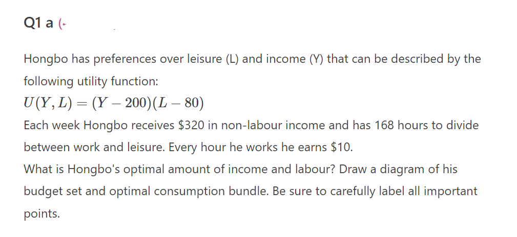 Q1 a (-
Hongbo has preferences over leisure (L) and income (Y) that can be described by the
following utility function:
U(Y, L) = (Y — 200) (L – 80)
Each week Hongbo receives $320 in non-labour income and has 168 hours to divide
between work and leisure. Every hour he works he earns $10.
What is Hongbo's optimal amount of income and labour? Draw a diagram of his
budget set and optimal consumption bundle. Be sure to carefully label all important
points.