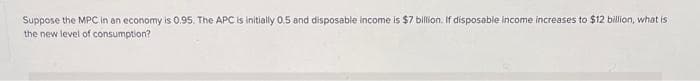 Suppose the MPC in an economy is 0.95. The APC is initially 0.5 and disposable income is $7 billion. If disposable income increases to $12 billion, what is
the new level of consumption?