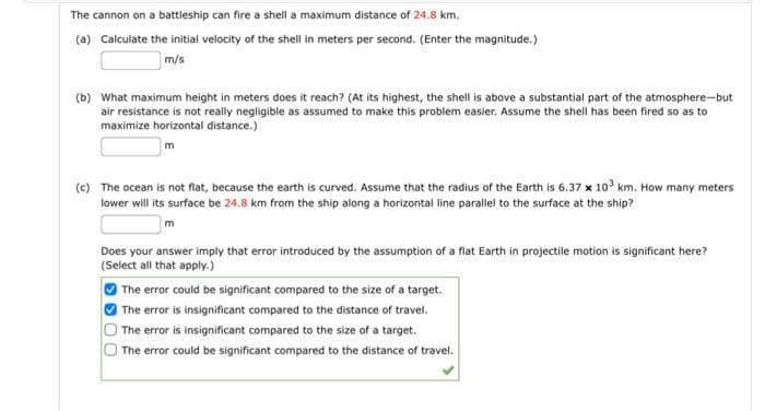 The cannon on a battleship can fire a shell a maximum distance of 24.8 km.
(a) Calculate the initial velocity of the shell in meters per second. (Enter the magnitude.)
m/s
(b) What maximum height in meters does it reach? (At its highest, the shell is above a substantial part of the atmosphere-but
air resistance is not really negligible as assumed to make this problem easier. Assume the shell has been fired so as to
maximize horizontal distance.)
m
(c) The ocean is not flat, because the earth is curved. Assume that the radius of the Earth is 6.37 x 10³ km. How many meters
lower will its surface be 24.8 km from the ship along a horizontal line parallel to the surface at the ship?
m
Does your answer imply that error introduced by the assumption of a flat Earth in projectile motion is significant here?
(Select all that apply.)
The error could be significant compared to the size of a target.
The error is insignificant compared to the distance of travel.
The error is insignificant compared to the size of a target.
The error could be significant compared to the distance of travel.