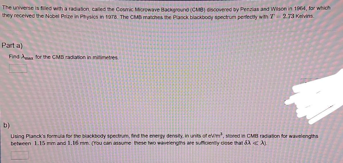 The universe is filled with a radiation, called the Cosmic Microwave Background (CMB) discovered by Penzias and Wilson in 1964, for which
they received the Nobel Prize in Physics in 1978. The CMB matches the Planck blackbody spectrum perfectly with T = 2.73 Kelvins.
Part a)
Find Amax for the CMB radiation in millimetres.
b)
Using Planck's formula for the blackbody spectrum, find the energy density, in units of eV/m³, stored in CMB radiation for wavelengths
between 1.15 mm and 1.16 mm. (You can assume these two wavelengths are sufficiently close that d < λ).