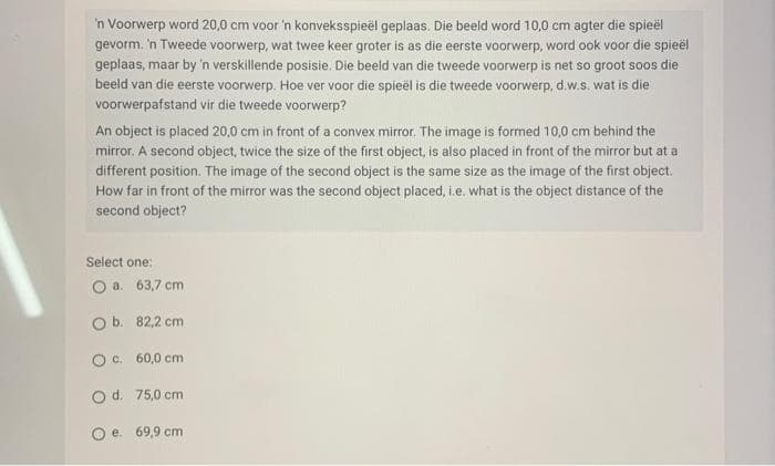 'n Voorwerp word 20,0 cm voor 'n konveksspieël geplaas. Die beeld word 10,0 cm agter die spieël
gevorm. 'n Tweede voorwerp, wat twee keer groter is as die eerste voorwerp, word ook voor die spieël
geplaas, maar by 'n verskillende posisie. Die beeld van die tweede voorwerp is net so groot soos die
beeld van die eerste voorwerp. Hoe ver voor die spieël is die tweede voorwerp, d.w.s. wat is die
voorwerpafstand vir die tweede voorwerp?
An object is placed 20,0 cm in front of a convex mirror. The image is formed 10,0 cm behind the
mirror. A second object, twice the size of the first object, is also placed in front of the mirror but at a
different position. The image of the second object is the same size as the image of the first object.
How far in front of the mirror was the second object placed, i.e. what is the object distance of the
second object?
Select one:
O a. 63,7 cm
O b.
O c.
82,2 cm
60,0 cm
O d.
75,0 cm
O e. 69,9 cm