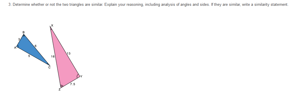 3. Determine whether or not the two triangles are similar. Explain your reasoning, including analysis of angles and sides. If they are similar, write a similarity statement.
13
16
7.5
