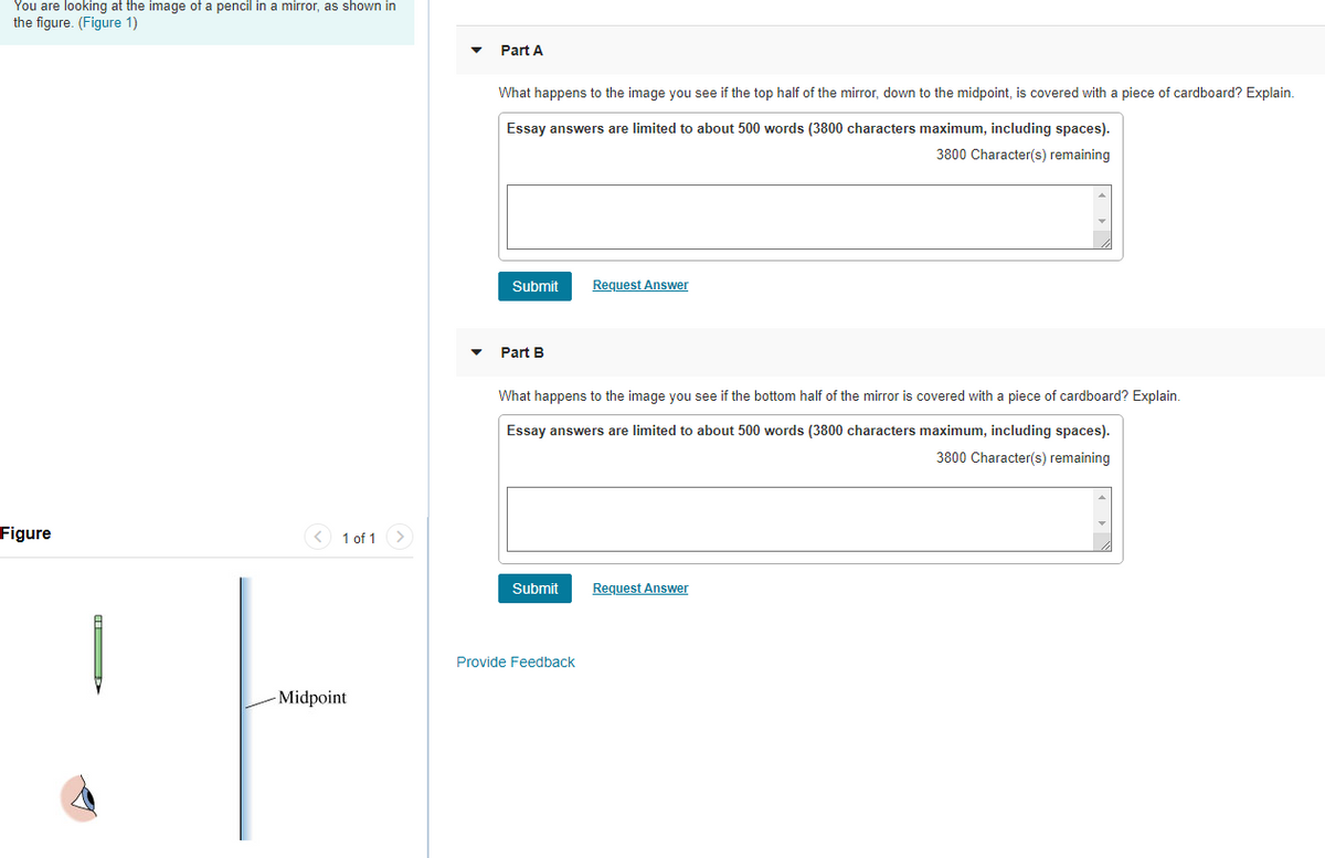 You are looking at the image of a pencil in a mirror, as shown in
the figure. (Figure 1)
Part A
What happens to the image you see if the top half of the mirror, down to the midpoint, is covered with a piece of cardboard? Explain.
Essay answers are limited to about 500 words (3800 characters maximum, including spaces).
3800 Character(s) remaining
Submit
Request Answer
Part B
What happens to the image you see if the bottom half of the mirror is covered with a piece of cardboard? Explain.
Essay answers are limited to about 500 words (3800 characters maximum, including spaces).
3800 Character(s) remaining
Figure
< 1 of 1 >
Submit
Request Answer
Provide Feedback
- Midpoint
