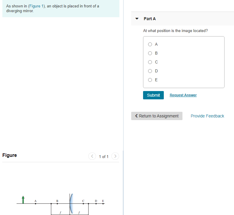As shown in (Figure 1), an object is placed in front of a
diverging mirror.
Part A
At what position is the image located?
O A
O E
Submit
Request Answer
< Return to Assignment
Provide Feedback
Figure
<) 1 of 1 >
B
DE
