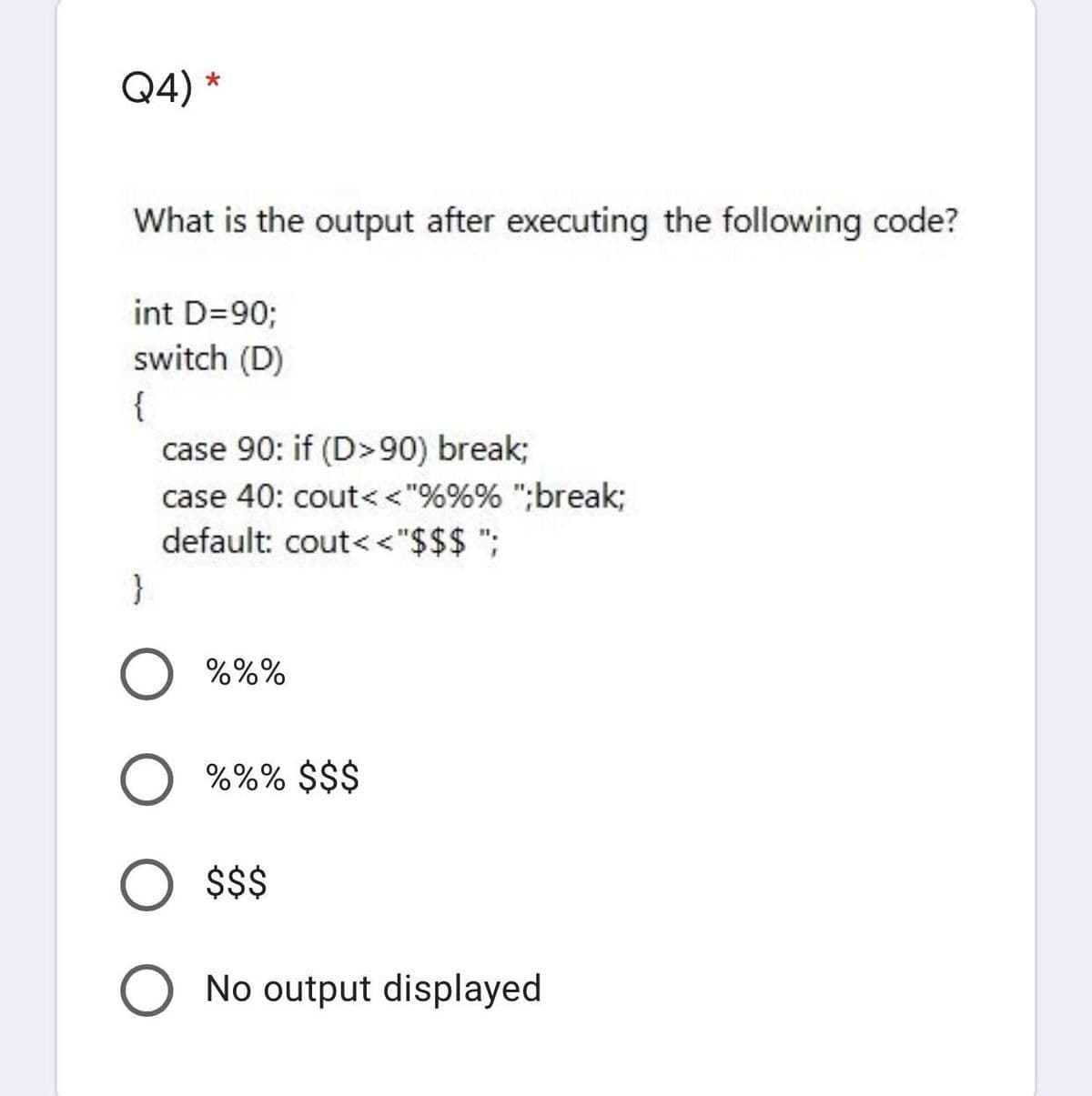 Q4) *
What is the output after executing the following code?
int D=90;
switch (D)
{
case 90: if (D>90) break;
case 40: cout<<"%%% ";break;
default: cout<<"$$$ ";
}
%%%
%%% $$$
$$
No output displayed
