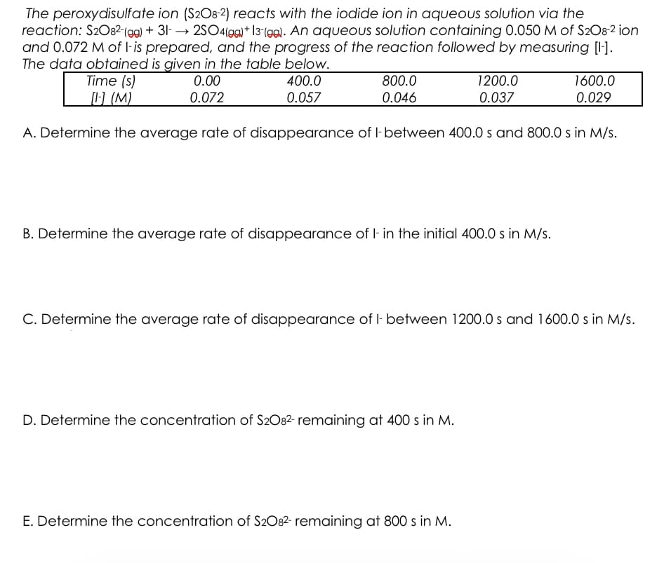 The peroxydisulfate ion (S208-2) reacts with the iodide ion in aqueous solution via the
reaction: S2082-(gg) + 31- → 2SO4(gg)+ 13-(99). An aqueous solution containing 0.050 M of S2O8-2 ion
and 0.072 M of l-is prepared, and the progress of the reaction followed by measuring [l-].
The data obtained is given in the table below.
Time (s)
(M)
1600.0
0.029
0.00
400.0
800.0
1200.0
0.072
0.057
0.046
0.037
A. Determine the average rate of disappearance of I- between 400.0 s and 800.0 s in M/s.
B. Determine the average rate of disappearance of l- in the initial 400.0 s in M/s.
C. Determine the average rate of disappearance of I- between 1200.0 s and 1600.0 s in M/s.
D. Determine the concentration of S2O82- remaining at 400 s in M.
E. Determine the concentration of S2O82- remaining at 800 s in M.
