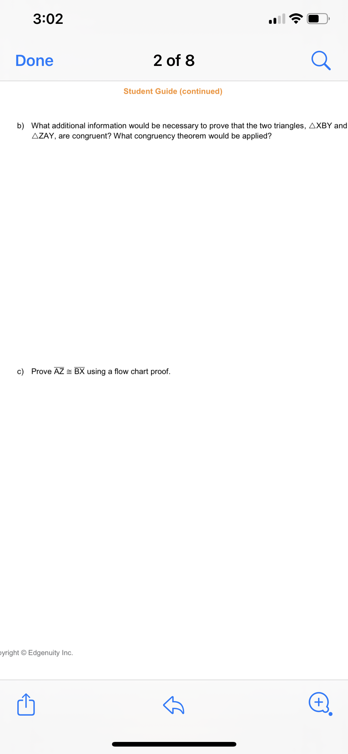 3:02
Done
2 of 8
Student Guide (continued)
b) What additional information would be necessary to prove that the two triangles, AXBY and
AZAY, are congruent? What congruency theorem would be applied?
c) Prove AZ = BX using a flow chart proof.
pyright © Edge
ity Inc.
