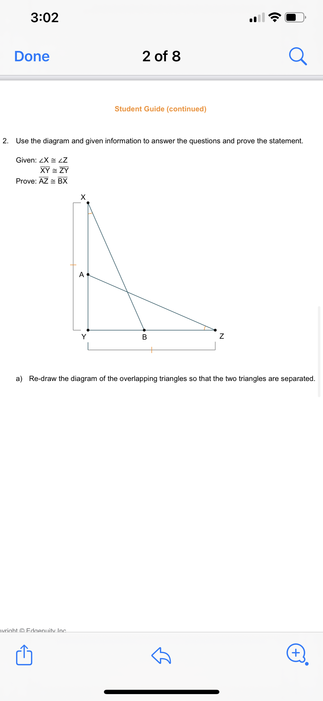 3:02
Done
2 of 8
Student Guide (continued)
2.
Use the diagram and given information to answer the questions and prove the statement.
Given: ZX LZ
XY = ZY
Prove: AZ = BX
A
a) Re-draw the diagram of the overlapping triangles so that the two triangles are separated.
ovright © Edaenuity Inc.
N
