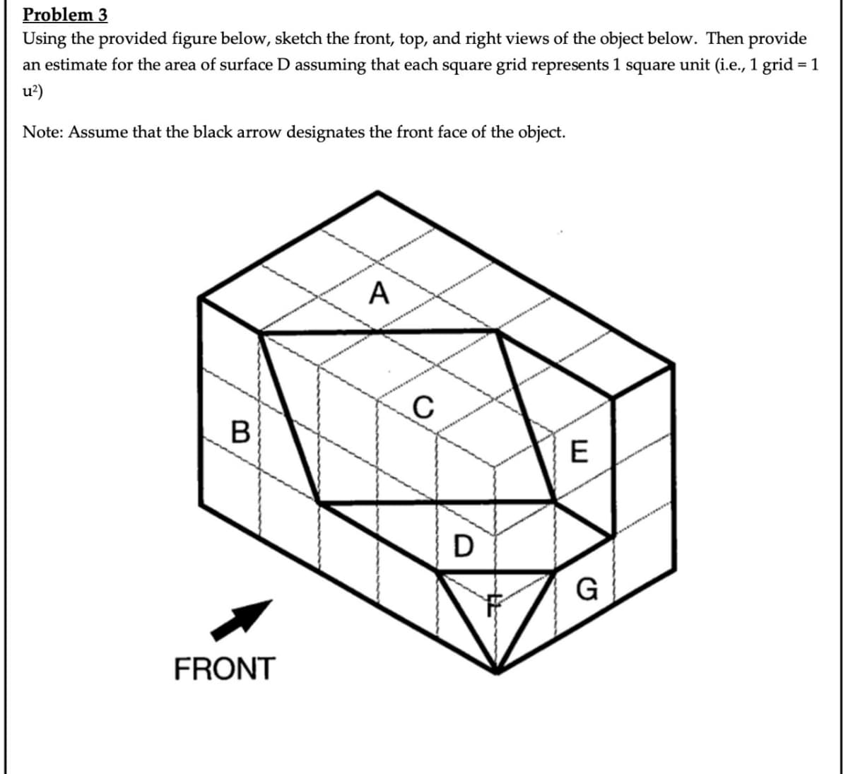 Problem 3
Using the provided figure below, sketch the front, top, and right views of the object below. Then provide
an estimate for the area of surface D assuming that each square grid represents 1 square unit (i.e., 1 grid = 1
u²)
Note: Assume that the black arrow designates the front face of the object.
B
FRONT
A
C
D
E
G