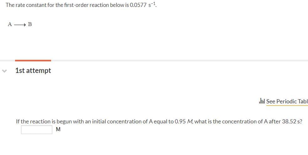 The rate constant for the first-order reaction below is 0.0577 s-1.
A » B
1st attempt
See Periodic Tabl
If the reaction is begun with an initial concentration of A equal to 0.95 M, what is the concentration of A after 38.52 s?
M
