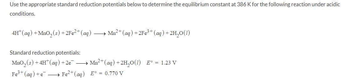 Use the appropriate standard reduction potentials below
determine the equilibrium constant at 386 K for the following reaction under acidic
conditions.
4H“(aq) + MnO, (s) +2F¢²*(aq)
» Mn2* (aq) + 2Fe* (aq)+ 2H,0(1)
Standard reduction potentials:
MnO,(s) + 4H"(aq)+2e
» Mn2+ (aq) + 2H,0(1) E° = 1.23 V
Fe+ (aq) +e → Fe2+(ag) E° = 0.770 V
