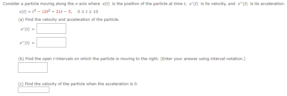 Consider a particle moving along the x-axis where x(t) is the position of the particle at time t, x'(t) is its velocity, and x"(t) is its acceleration.
x(t) = t3 - 12t2 + 21t – 5,
0sts 10
(a) Find the velocity and acceleration of the particle.
x'(t) =
x"(t) =
(b) Find the open t-intervals on which the particle is moving to the right. (Enter your answer using interval notation.)
(c) Find the velocity of the particle when the acceleration is 0.
