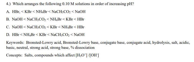 4.) Which arranges the following 0.10 M solutions in order of increasing pH?
A. HBr, < KBr <NH4Br< NaCH3CO2 < NaOH
B. NaOH < NaCH;CO2 < NH,Br <KBr< HBr
C. NaOH < NaCH3CO2 < KBr < NH4BR < HBr
D. HBr <NH,Br <KBr < NaCH;CO, < NaOH
Keywords: Bronsted-Lowry acid, Bronsted-Lowry base, conjugate base, conjugate acid, hydrolysis, salt, acidic,
basic, neutral, strong acid, strong base, % dissociation
Concepts: Salts, compounds which affect [H3O*] /[OH]
