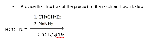 Provide the structure of the product of the reaction shown below.
е.
1. СНЗCH2Br
2. NaNH2
HCC:- Na+
3. (CH3)3CBr
w
