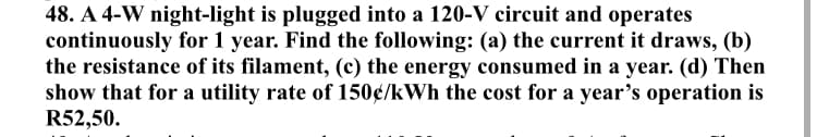 48. A 4-W night-light is plugged into a 120-V circuit and operates
continuously for 1 year. Find the following: (a) the current it draws, (b)
the resistance of its filament, (c) the energy consumed in a year. (d) Then
show that for a utility rate of 150€/kWh the cost for a year's operation is
R52,50.
