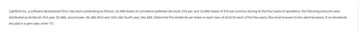 Lightfoot Inc., a software development firm, has stock outstanding as follows: 10,000 shares of cumulative preferred 4% stock, S25 par, and 13,000 shares of 575 par common.During its first four years of operations, the following amounts were
distributed as dividends: first year, $3,800, second year, 36, 300; third vest, 529, 260; fourth year, 541,850, Determine the dividends per share on each class of stock for each of the four years, Round all answers to two decimal places. It no dewdends
are paid in a gren year, enter "O".